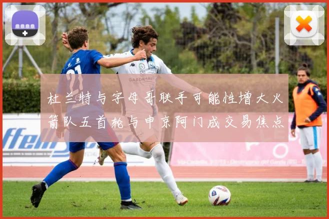 杜兰特与字母哥联手可能性增大火箭队五首轮与申京阿门成交易焦点