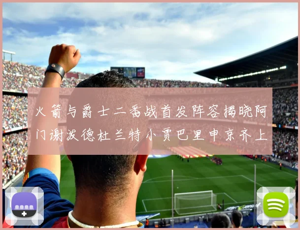 火箭与爵士二番战首发阵容揭晓阿门谢泼德杜兰特小贾巴里申京齐上阵