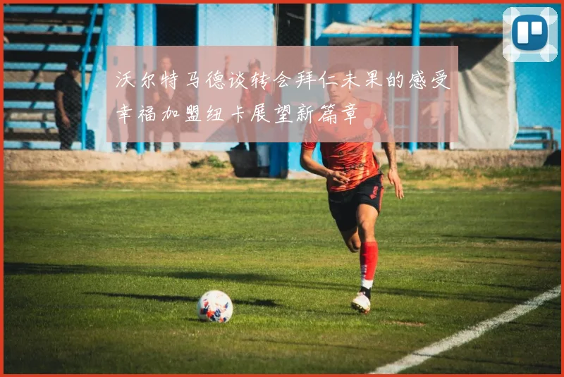 沃尔特马德谈转会拜仁未果的感受幸福加盟纽卡展望新篇章