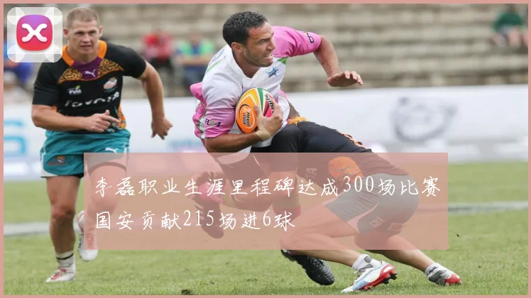 李磊职业生涯里程碑达成300场比赛国安贡献215场进6球