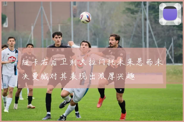 纽卡右后卫利夫拉门托未来悬而未决曼城对其表现出浓厚兴趣