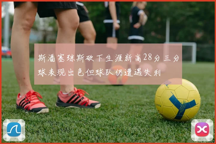 斯潘塞琼斯砍下生涯新高28分三分球表现出色但球队仍遭遇失利
