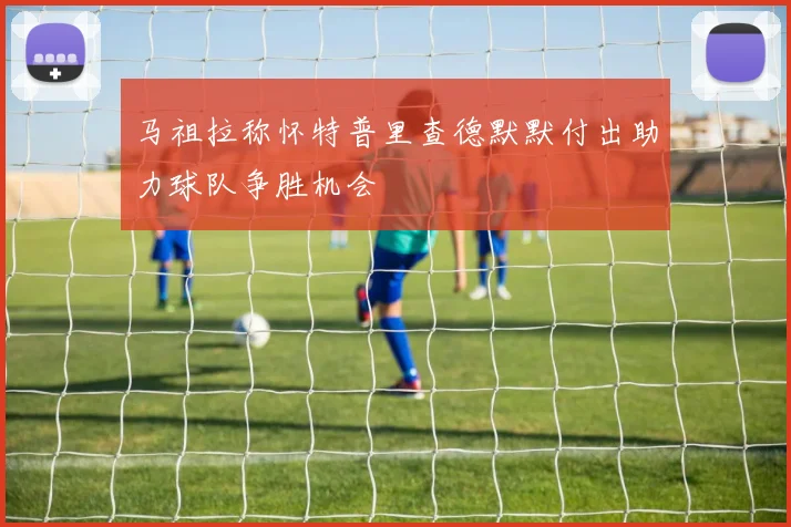 马祖拉称怀特普里查德默默付出助力球队争胜机会