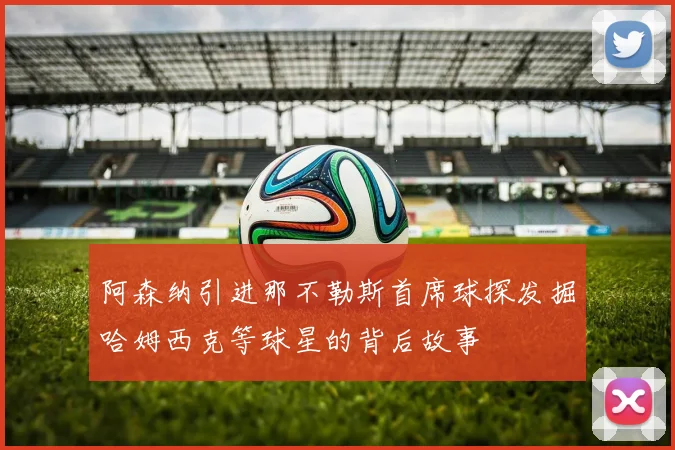 阿森纳引进那不勒斯首席球探发掘哈姆西克等球星的背后故事