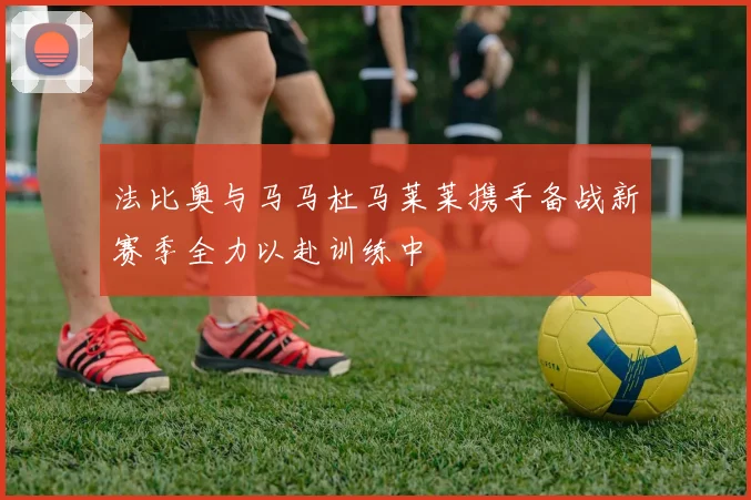 法比奥与马马杜马莱莱携手备战新赛季全力以赴训练中