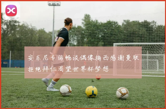 安东尼专访畅谈偶像梅西感谢曼联拒绝拜仁渴望世界杯梦想