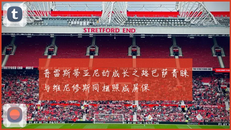 普雷斯蒂亚尼的成长之路巴萨青睐与维尼修斯同框照成屏保