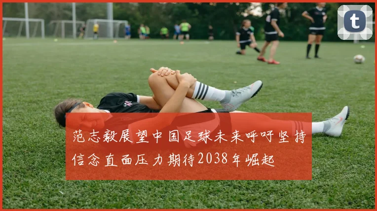范志毅展望中国足球未来呼吁坚持信念直面压力期待2038年崛起