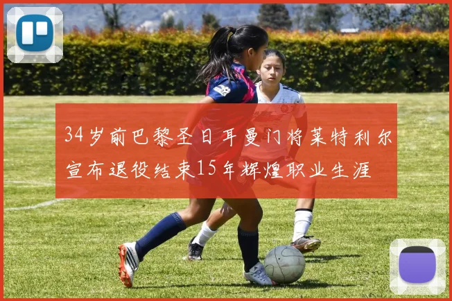 34岁前巴黎圣日耳曼门将莱特利尔宣布退役结束15年辉煌职业生涯