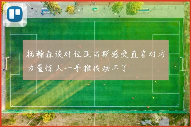 杨瀚森谈对位亚当斯感受直言对方力量惊人一手推我动不了