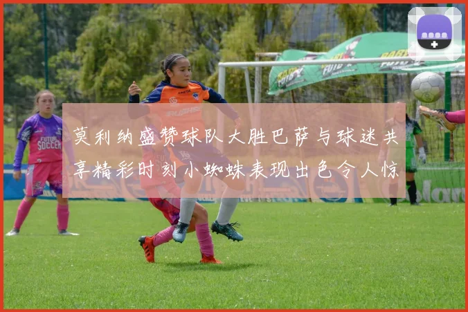 莫利纳盛赞球队大胜巴萨与球迷共享精彩时刻小蜘蛛表现出色令人惊艳