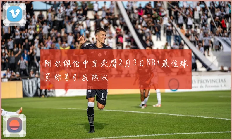 阿尔佩伦申京荣膺2月3日NBA最佳球员称号引发热议