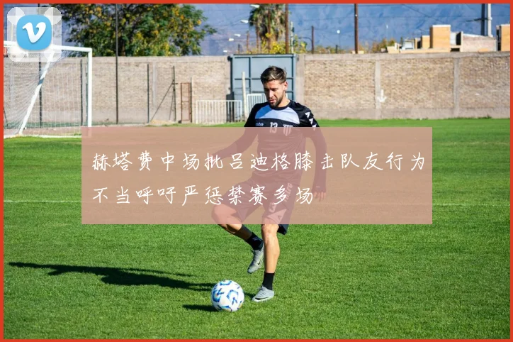 赫塔费中场批吕迪格膝击队友行为不当呼吁严惩禁赛多场