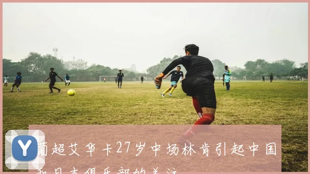 葡超艾华卡27岁中场林肯引起中国和日本俱乐部的关注