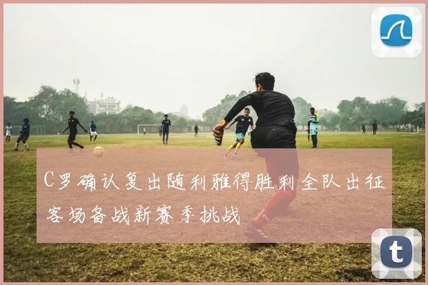C罗确认复出随利雅得胜利全队出征客场备战新赛季挑战