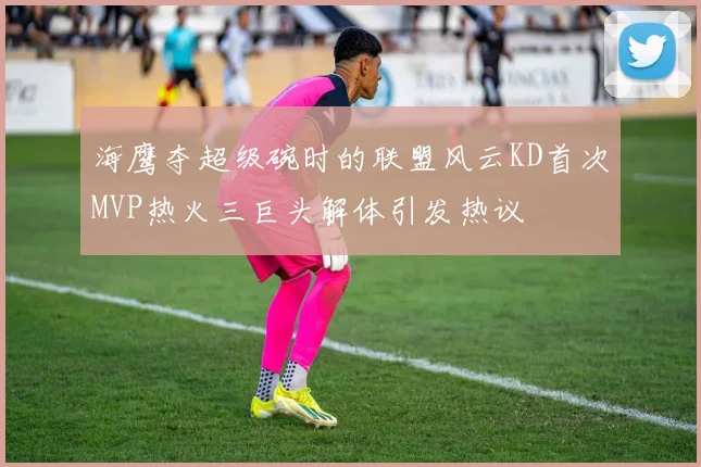 海鹰夺超级碗时的联盟风云KD首次MVP热火三巨头解体引发热议