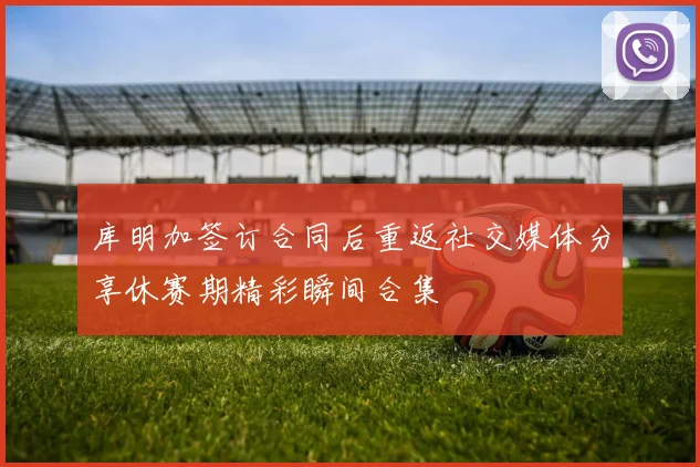 库明加签订合同后重返社交媒体分享休赛期精彩瞬间合集