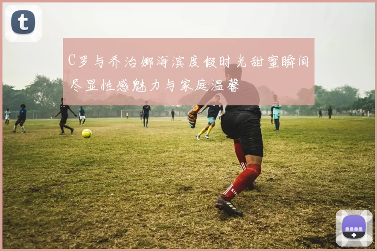 C罗与乔治娜海滨度假时光甜蜜瞬间尽显性感魅力与家庭温馨