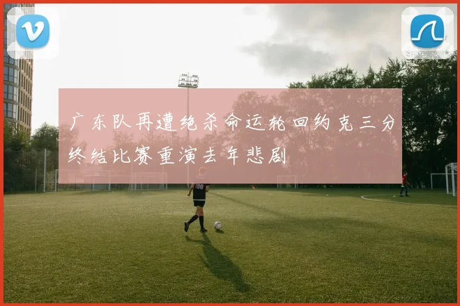 广东队再遭绝杀命运轮回约克三分终结比赛重演去年悲剧