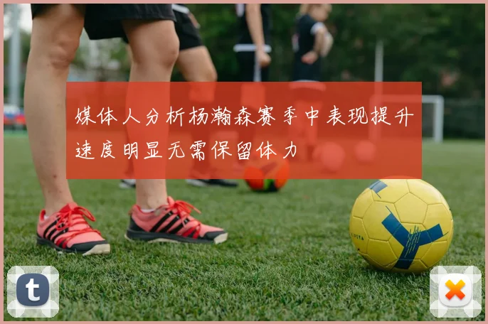 媒体人分析杨瀚森赛季中表现提升速度明显无需保留体力