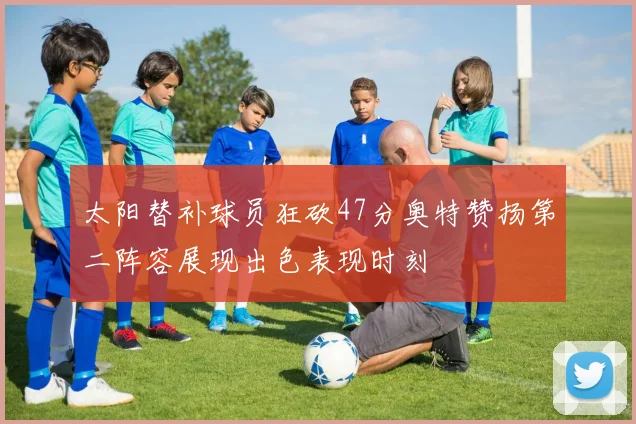 太阳替补球员狂砍47分奥特赞扬第二阵容展现出色表现时刻