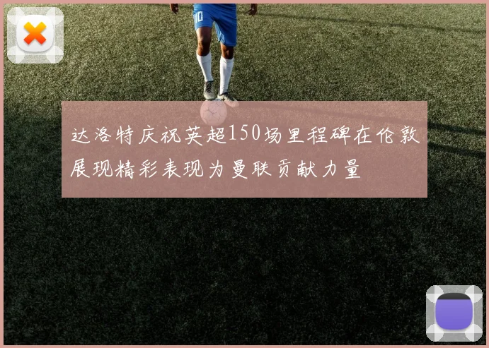 达洛特庆祝英超150场里程碑在伦敦展现精彩表现为曼联贡献力量