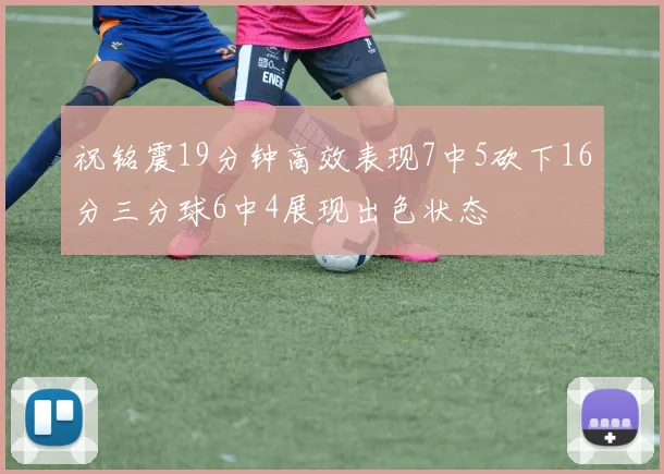 祝铭震19分钟高效表现7中5砍下16分三分球6中4展现出色状态