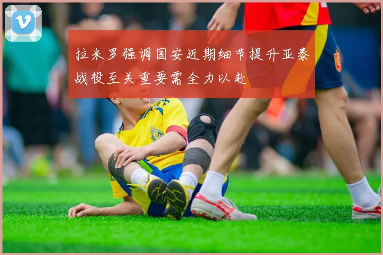 拉米罗强调国安近期细节提升亚泰战役至关重要需全力以赴