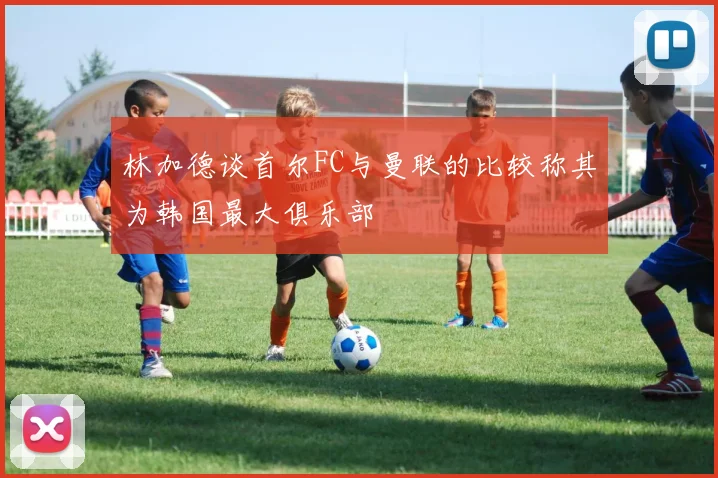 林加德谈首尔FC与曼联的比较称其为韩国最大俱乐部