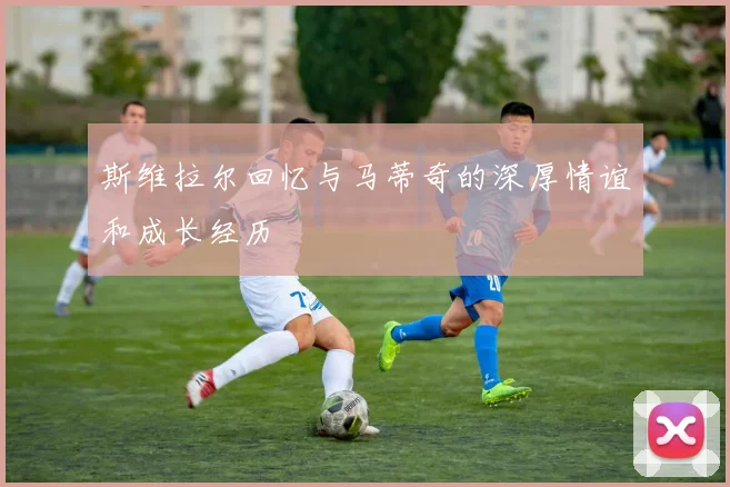 斯维拉尔回忆与马蒂奇的深厚情谊和成长经历