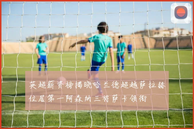 英超薪资榜揭晓哈兰德超越萨拉赫位居第一阿森纳三将萨卡领衔