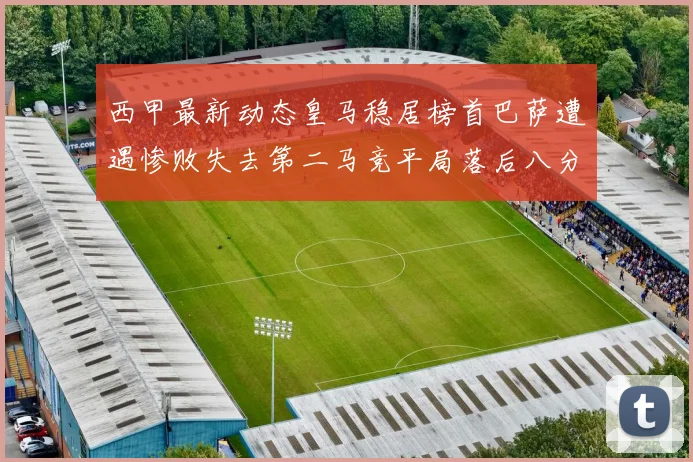 西甲最新动态皇马稳居榜首巴萨遭遇惨败失去第二马竞平局落后八分