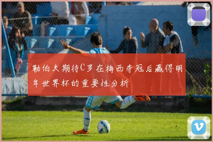 勒伯夫期待C罗在梅西夺冠后赢得明年世界杯的重要性分析