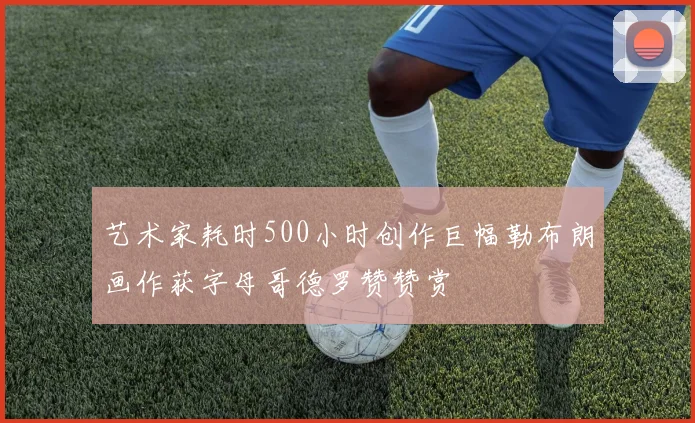 艺术家耗时500小时创作巨幅勒布朗画作获字母哥德罗赞赞赏