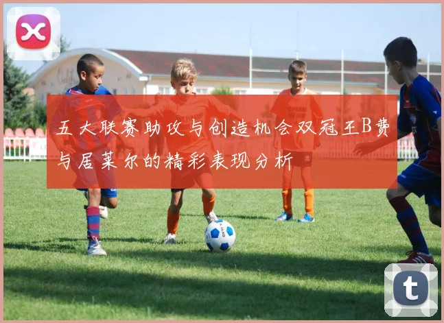 五大联赛助攻与创造机会双冠王B费与居莱尔的精彩表现分析