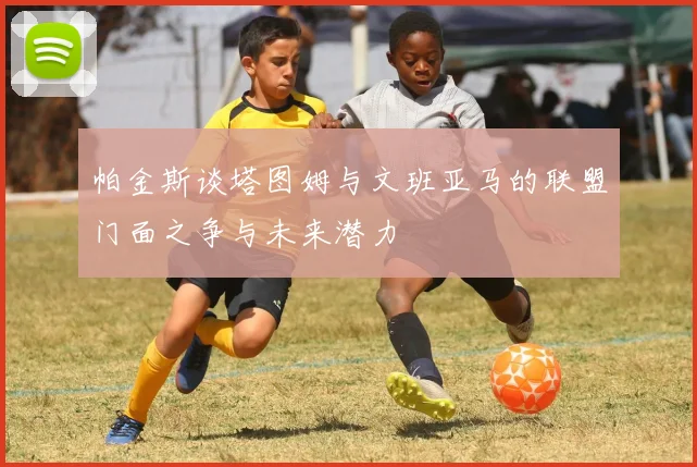 帕金斯谈塔图姆与文班亚马的联盟门面之争与未来潜力