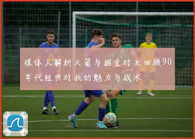 媒体人解析火箭与掘金对决回顾90年代经典对抗的魅力与战术