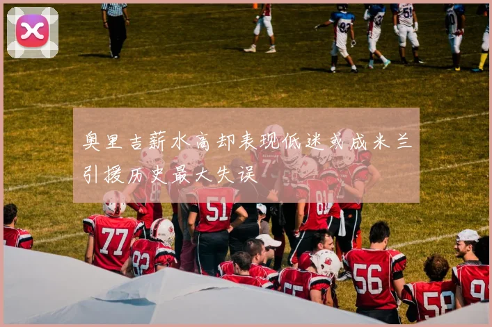 奥里吉薪水高却表现低迷或成米兰引援历史最大失误