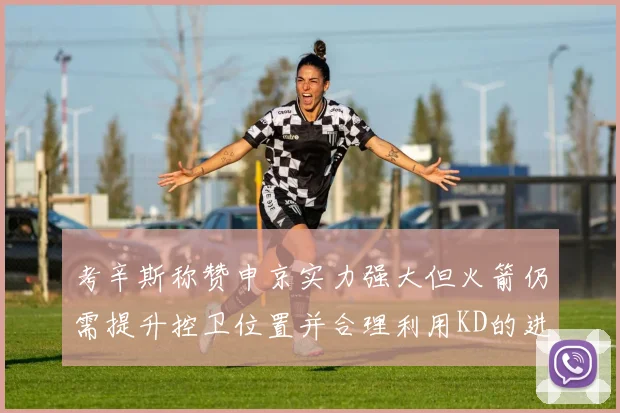 考辛斯称赞申京实力强大但火箭仍需提升控卫位置并合理利用KD的进攻能力